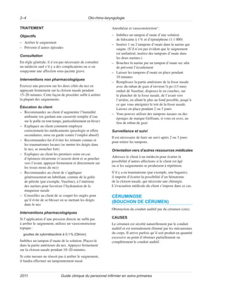 Oto-rhino-laryngologie
2–4
Guide clinique du personnel infirmier en soins primaires
2011
TRAITEMENT
Objectifs
–
– Arrêter le saignement
–
– Prévenir d’autres épisodes
Consultation
En règle générale, il n’est pas nécessaire de consulter
un médecin sauf s’il y a des complications ou si on
soupçonne une affection sous-jacente grave.
Interventions non pharmacologiques
Exercez une pression sur les deux côtés du nez en
appuyant fermement sur la cloison nasale pendant
15–20 minutes. Cette façon de procéder suffit à arrêter
la plupart des saignements.
Éducation du client
–
– Recommandez au client d’augmenter l’humidité
ambiante (en gardant une casserole remplie d’eau
sur le poêle en tout temps, particulièrement en hiver)
–
– Expliquez au client comment employer
correctement les médicaments (posologie et effets
secondaires; mise en garde contre l’emploi abusif)
–
– Recommandez-lui d’éviter les irritants connus et
les traumatismes locaux (se mettre les doigts dans
le nez, se moucher fort)
–
– Expliquez au client les premiers soins en cas
d’épistaxis récurrente (s’asseoir droit et se pencher
vers l’avant; appuyer fermement et directement sur
les tissus mous du nez)
–
– Recommandez au client de s’appliquer
généreusement un lubrifiant, comme de la gelée
de pétrole (par exemple, Vaseline), à l’intérieur
des narines pour favoriser l’hydratation de la
muqueuse nasale
–
– Conseillez au client de se couper les ongles pour
qu’il évite de se blesser en se mettant les doigts
dans le nez
Interventions pharmacologiques
Si l’application d’une pression directe ne suffit pas
à arrêter le saignement, utilisez un vasoconstricteur
topique:
gouttes de xylométazoline à 0,1% (Otrivin)
Imbibez un tampon d’ouate de la solution. Placez-le
dans la partie antérieure du nez. Appuyez fermement
sur la cloison nasale pendant 10–20 minutes.
Si cette mesure ne réussit pas à arrêter le saignement,
il faudra effectuer un tamponnement nasal.
Anesthésie et vasoconstriction1
:
–
– Imbibez un tampon d’ouate d’une solution
de lidocaïne à 1% et d’épinéphrine (1:1 000)
–
– Insérez 1 ou 2 tampons d’ouate dans la narine qui
saigne. (S’il n’est pas évident que le saignement
est unilatéral, insérez des tampons d’ouate dans
les deux narines.)
–
– Bouchez la narine par un tampon d’ouate sec afin
de prévenir l’écoulement
–
– Laisser les tampons d’ouate en place pendant
10 minutes
–
– Remplissez la partie antérieure de la fosse nasale
avec du ruban de gaze d’environ ½ po (13 mm)
enduit de Vaseline; disposez-le en couches, sur
le plancher de la fosse nasale, de l’avant vers
l’arrière, en allant le plus au fond possible, jusqu’à
ce que vous atteigniez le toit de la fosse nasale.
Laissez en place pendant 2 ou 3 jours
–
– Vous pouvez utiliser des tampons nasaux ou des
éponges de marque Gelfoam, si vous en avez, au
lieu de ruban de gaze
Surveillance et suivi
Il est nécessaire de faire un suivi après 2 ou 3 jours
pour retirer les tampons.
Orientation vers d’autres ressources médicales
Adressez le client à un médecin pour écarter la
possibilité d’autres affections si le client est âgé
ou si les saignements se produisent à répétition.
S’il y a eu traumatisme (par exemple, une bagarre),
il importe d’écarter la possibilité d’un hématome
de la cloison nasale, qui nécessite une chirurgie.
L’évacuation médicale du client s’impose dans ce cas.
CÉRUMINOSE
(BOUCHON DE CÉRUMEN)
Obstruction du conduit auditif par du cérumen (cire).
CAUSES
Le cérumen est sécrété naturellement par le conduit
auditif et est normalement éliminé par les mécanismes
du corps. Il arrive parfois qu’il soit produit en quantité
excessive au point d’obstruer partiellement ou
complètement le conduit auditif.
 