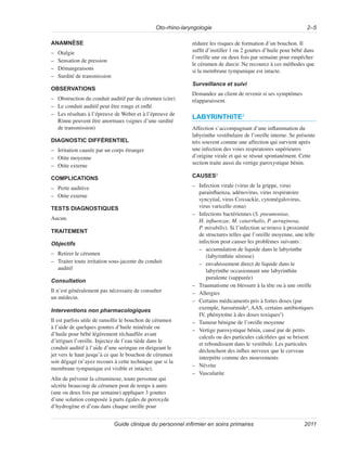 Oto-rhino-laryngologie 2–5
Guide clinique du personnel infirmier en soins primaires 2011
ANAMNÈSE
–
– Otalgie
–
– Sensation de pression
–
– Démangeaisons
–
– Surdité de transmission
OBSERVATIONS
–
– Obstruction du conduit auditif par du cérumen (cire)
–
– Le conduit auditif peut être rouge et enflé
–
– Les résultats à l’épreuve de Weber et à l’épreuve de
Rinne peuvent être anormaux (signes d’une surdité
de transmission)
DIAGNOSTIC DIFFÉRENTIEL
–
– Irritation causée par un corps étranger
–
– Otite moyenne
–
– Otite externe
COMPLICATIONS
–
– Perte auditive
–
– Otite externe
TESTS DIAGNOSTIQUES
Aucun.
TRAITEMENT
Objectifs
–
– Retirer le cérumen
–
– Traiter toute irritation sous-jacente du conduit
auditif
Consultation
Il n’est généralement pas nécessaire de consulter
un médecin.
Interventions non pharmacologiques
Il est parfois utile de ramollir le bouchon de cérumen
à l’aide de quelques gouttes d’huile minérale ou
d’huile pour bébé légèrement réchauffée avant
d’irriguer l’oreille. Injectez de l’eau tiède dans le
conduit auditif à l’aide d’une seringue en dirigeant le
jet vers le haut jusqu’à ce que le bouchon de cérumen
soit dégagé (n’ayez recours à cette technique que si la
membrane tympanique est visible et intacte).
Afin de prévenir la céruminose, toute personne qui
sécrète beaucoup de cérumen peut de temps à autre
(une ou deux fois par semaine) appliquer 3 gouttes
d’une solution composée à parts égales de peroxyde
d’hydrogène et d’eau dans chaque oreille pour
réduire les risques de formation d’un bouchon. Il
suffit d’instiller 1 ou 2 gouttes d’huile pour bébé dans
l’oreille une ou deux fois par semaine pour empêcher
le cérumen de durcir. Ne recourez à ces méthodes que
si la membrane tympanique est intacte.
Surveillance et suivi
Demandez au client de revenir si ses symptômes
réapparaissent.
LABYRINTHITE2
Affection s’accompagnant d’une inflammation du
labyrinthe vestibulaire de l’oreille interne. Se présente
très souvent comme une affection qui survient après
une infection des voies respiratoires supérieures
d’origine virale et qui se résout spontanément. Cette
section traite aussi du vertige paroxystique bénin.
CAUSES3
–
– Infection virale (virus de la grippe, virus
parainfluenza, adénovirus, virus respiratoire
syncytial, virus Coxsackie, cytomégalovirus,
virus varicelle-zona)
–
– Infections bactériennes (S. pneumoniae,
H. influenzae, M. catarrhalis, P. aeruginosa,
P. mirabilis). Si l’infection se trouve à proximité
de structures telles que l’oreille moyenne, une telle
infection peut causer les problèmes suivants:
–
– accumulation de liquide dans le labyrinthe
(labyrinthite séreuse)
–
– envahissement direct de liquide dans le
labyrinthe occasionnant une labyrinthite
purulente (suppurée)
–
– Traumatisme ou blessure à la tête ou à une oreille
–
– Allergies
–
– Certains médicaments pris à fortes doses (par
exemple, furosémide4
, AAS, certains antibiotiques
IV, phénytoïne à des doses toxiques5
)
–
– Tumeur bénigne de l’oreille moyenne
–
– Vertige paroxystique bénin, causé par de petits
calculs ou des particules calcifiées qui se brisent
et rebondissent dans le vestibule. Les particules
déclenchent des influx nerveux que le cerveau
interprète comme des mouvements
–
– Névrite
–
– Vascularite
 
