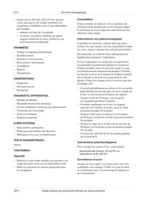 Oto-rhino-laryngologie
2–6
Guide clinique du personnel infirmier en soins primaires
2011
–
– Il peut arriver, bien que cela soit rare, que des
causes plus graves de vertiges entraînent des
symptômes semblables à ceux d’une labyrinthite,
par exemple:
–
– tumeurs à la base de l’encéphale
–
– accidents vasculaires cérébraux ou apport
sanguin insuffisant au tronc cérébral ou aux
nerfs entourant le labyrinthe
ANAMNÈSE
–
– Vertiges (symptôme prédominant)
–
– Étourdissements
–
– Nausées et vomissements
–
– Perte auditive intermittente
–
– Acouphènes
–
– Malaise
–
– Transpiration
OBSERVATIONS
–
– Diaphorèse
–
– Salivation accrue
–
– Nystagmus
DIAGNOSTIC DIFFÉRENTIEL
–
– Maladie de Ménière
–
– Mastoïdite bactérienne chronique
–
– Lésion vestibulaire causée par des médicaments
–
– Neurinome de l’acoustique
–
– Sclérose en plaques
–
– Épilepsie temporale
COMPLICATIONS
–
– Perte auditive permanente
–
– Chute pouvant entraîner des blessures
–
– Méningite (si la cause est bactérienne)
TESTS DIAGNOSTIQUES
Aucun.
TRAITEMENT
Objectifs
–
– Détecter et traiter toute maladie sous-jacente si on
soupçonne autre chose qu’une labyrinthite virale
–
– Offrir un traitement de soutien uniquement pour
les symptômes
Consultation
Il faut consulter un médecin si les symptômes du
client persistent pendant plus d’une semaine malgré
le traitement ou si on soupçonne autre chose qu’une
affection virale simple.
Interventions non pharmacologiques
Conseillez au client de se reposer dans une pièce
sombre, les yeux fermés, lors des exacerbations (entre
les crises, il peut s’adonner aux activités qu’il tolère).
Recommandez au client de boire suffisamment de
liquides pour maintenir l’hydratation.
Si vous soupçonnez un vertige paroxystique bénin,
recommandez au patient de pratiquer la manœuvre
d’Epley modifiée, trois fois par jour, jusqu’à ce que
les étourdissements disparaissent pendant 24 heures.
La marche à suivre de la manœuvre d’Epley modifiée
qui est décrite ci-dessous est conçue pour le côté
gauche. Il faut faire chaque série d’exercices une fois
de chaque côté:
–
– S’asseoir préalablement au milieu du lit, un oreiller
placé derrière soi de sorte que si l’on se couche sur
le dos, le coussin sera à la hauteur des épaules
–
– Tourner la tête de 45 degrés, vers la gauche
(en regardant par-dessus l’épaule)
–
– S’étendre rapidement sur le dos, les épaules
reposant sur l’oreiller, et la tête, sur le lit. Tenir
la position pendant 30 secondes
–
– Tourner la tête (sans la soulever) vers la droite,
de 90 degrés seulement, et tenir la position pendant
30 secondes
–
– Tourner le corps (avec la tête) encore une fois de
90 degrés vers la droite et tenir la position pendant
30 secondes
–
– S’asseoir du côté droit du lit, les jambes pendant
sur le bord du lit
Interventions pharmacologiques
Pour soulager les nausées et les vomissements:
dimenhydrinate (Gravol), 50 mg PO, ou
suppositoire rectal, q6h prn
Surveillance et suivi
Assurez un suivi après 1 ou 2 jours pour voir si les
symptômes sont soulagés. Veillez à ce que le client
ne se déshydrate pas s’il a beaucoup de nausées ou
de vomissements.
 