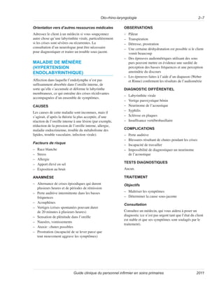 Oto-rhino-laryngologie 2–7
Guide clinique du personnel infirmier en soins primaires 2011
Orientation vers d’autres ressources médicales
Adressez le client à un médecin si vous soupçonnez
autre chose qu’une labyrinthite virale, particulièrement
si les crises sont sévères ou récurrentes. La
consultation d’un neurologue peut être nécessaire
pour diagnostiquer et traiter un trouble sous-jacent.
MALADIE DE MÉNIÈRE
(HYPERTENSION
ENDOLABYRINTHIQUE)
Affection dans laquelle l’endolymphe n’est pas
suffisamment absorbée dans l’oreille interne, de
sorte qu’elle s’accumule et déforme le labyrinthe
membraneux, ce qui entraîne des crises récidivantes
accompagnées d’un ensemble de symptômes.
CAUSES
Les causes de cette maladie sont inconnues, mais il
s’agirait, d’après la théorie la plus acceptée, d’une
réaction de l’oreille interne à une lésion (par exemple,
réduction de la pression de l’oreille interne, allergie,
maladie endocrinienne, trouble du métabolisme des
lipides, trouble vasculaire, infection virale).
Facteurs de risque
–
– Race blanche
–
– Stress
–
– Allergie
–
– Apport élevé en sel
–
– Exposition au bruit
ANAMNÈSE
–
– Alternance de crises épisodiques qui durent
plusieurs heures et de périodes de rémission
–
– Perte auditive intermittente dans les basses
fréquences
–
– Acouphènes
–
– Vertiges (crises spontanées pouvant durer
de 20 minutes à plusieurs heures)
–
– Sensation de plénitude dans l’oreille
–
– Nausées, vomissements
–
– Ataxie: chutes possibles
–
– Prostration (incapacité de se lever parce que
tout mouvement aggrave les symptômes)
OBSERVATIONS
–
– Pâleur
–
– Transpiration
–
– Détresse, prostration
–
– Une certaine déshydratation est possible si le client
vomit beaucoup
–
– Des épreuves audiométriques utilisant des sons
purs peuvent mettre en évidence une surdité de
perception des basses fréquences et une perception
amoindrie du discours
–
– Les épreuves faites à l’aide d’un diapason (Weber
et Rinne) confirment les résultats de l’audiométrie
DIAGNOSTIC DIFFÉRENTIEL
–
– Labyrinthite virale
–
– Vertige paroxystique bénin
–
– Neurinome de l’acoustique
–
– Syphilis
–
– Sclérose en plaques
–
– Insuffisance vertébrobasillaire
COMPLICATIONS
–
– Perte auditive
–
– Blessures résultant de chutes pendant les crises
–
– Incapacité de travailler
–
– Impossibilité de diagnostiquer un neurinome
de l’acoustique
TESTS DIAGNOSTIQUES
Aucun.
TRAITEMENT
Objectifs
–
– Maîtriser les symptômes
–
– Déterminer la cause sous-jacente
Consultation
Consultez un médecin, qui vous aidera à poser un
diagnostic (ce n’est pas urgent tant que l’état du client
est stable et que ses symptômes sont soulagés par le
traitement).
 