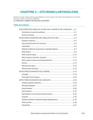Guide clinique du personnel infirmier en soins primaires 2011
CHAPITRE 2 – OTO-RHINO-LARYNGOLOGIE
Guide de pratique clinique du personnel infirmier en soins primaires de la Direction générale de la santé des
Premières nations et des Inuits (DGSPNI).
Le contenu de ce chapitre a été mis à jour en août 2011.
Table de matières
ÉVALUATION DES OREILLES, DU NEZ, DE LA GORGE ET DE LA BOUCHE......2–1
Anamnèse et revue des systèmes......................................................................2–1
Examen physique...............................................................................................2–2
AFFECTIONS COURANTES DES OREILLES ET DU NEZ.....................................2–3
Épistaxis antérieure............................................................................................2–3
Céruminose (bouchon de cérumen)...................................................................2–4
Labyrinthite.........................................................................................................2–5
Maladie de Ménière (hypertension endolabyrinthique).......................................2–7
Otite externe.......................................................................................................2–8
Otite moyenne aiguë.........................................................................................2–10
Otite moyenne chronique, suppurée.................................................................2–11
Otite moyenne séreuse (avec épanchement)...................................................2–12
Rhinite...............................................................................................................2–14
Rhinosinusite aiguë...........................................................................................2–16
Rhinosinusite chronique....................................................................................2–18
AFFECTIONS COURANTES DE LA GORGE.........................................................2–19
Laryngite...........................................................................................................2–19
Pharyngite (mal de gorge)................................................................................2–20
AFFECTIONS COURANTES DE LA BOUCHE.......................................................2–23
Chéilite angulaire (perlèche).............................................................................2–23
Stomatite aphteuse...........................................................................................2–23
Abcès dentaire..................................................................................................2–26
Carie dentaire...................................................................................................2–27
Pigmentation d’une dent permanente (morte)..................................................2–30
Gingivite............................................................................................................2–30
Glossite exfoliatrice marginée (langue géographique) .....................................2–30
Péricoronarite....................................................................................................2–30
Parodontite........................................................................................................2–31
 