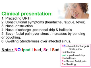 Clinical presentation:
1. Preceding URTI.
2. Constitutional symptoms (headache, fatigue, fever)
3. Nasal obstruction.
4. Nasal discharge ,postnasal drip & halitosis
5. Sever facial pain over sinus , increases by bending
or coughing.
6. Swelling &tenderness over affected sinus.
Note : NO ipad I had, So I Sad
NO = Nasal discharge &
Obstruction
i = infection
pad = postnasal drip
H = halitosis
S = Severe facial pain
S = Swelling
 