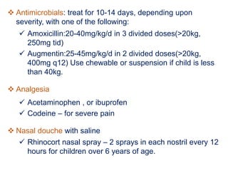  Antimicrobials: treat for 10-14 days, depending upon
severity, with one of the following:
 Amoxicillin:20-40mg/kg/d in 3 divided doses(>20kg,
250mg tid)
 Augmentin:25-45mg/kg/d in 2 divided doses(>20kg,
400mg q12) Use chewable or suspension if child is less
than 40kg.
 Analgesia
 Acetaminophen , or ibuprofen
 Codeine – for severe pain
 Nasal douche with saline
 Rhinocort nasal spray – 2 sprays in each nostril every 12
hours for children over 6 years of age.
 