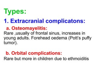 Types:
1. Extracranial complicatons:
a. Osteomayelitis:
Rare ,usually of frontal sinus, increases in
young adults. Forehead oedema (Pott’s puffy
tumor).
b. Orbital complications:
Rare but more in children due to ethmoiditis
 