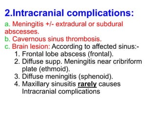 2.Intracranial complications:
a. Meningitis +/- extradural or subdural
abscesses.
b. Cavernous sinus thrombosis.
c. Brain lesion: According to affected sinus:-
1. Frontal lobe abscess (frontal).
2. Diffuse supp. Meningitis near cribriform
plate (ethmoid).
3. Diffuse meningitis (sphenoid).
4. Maxillary sinusitis rarely causes
Intracranial complications
 