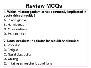 Review MCQs
1. Which microorganism is not commonly implicated in
acute rhinosinusitis?
A. P. aeruginosa
B. H. influenza
C. M. catarrhalis
D. Pneumoniae
2. Local precipitating factor for maxillary sinusitis:
A. Poor diet
B. Fatigue
C. Nasal obstruction
D. Chilling
E. Irritating atmospheric conditions
 