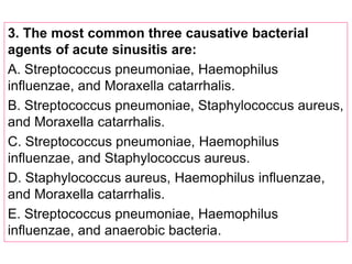 3. The most common three causative bacterial
agents of acute sinusitis are:
A. Streptococcus pneumoniae, Haemophilus
influenzae, and Moraxella catarrhalis.
B. Streptococcus pneumoniae, Staphylococcus aureus,
and Moraxella catarrhalis.
C. Streptococcus pneumoniae, Haemophilus
influenzae, and Staphylococcus aureus.
D. Staphylococcus aureus, Haemophilus influenzae,
and Moraxella catarrhalis.
E. Streptococcus pneumoniae, Haemophilus
influenzae, and anaerobic bacteria.
 