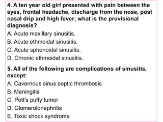 4. A ten year old girl presented with pain between the
eyes, frontal headache, discharge from the nose, post
nasal drip and high fever; what is the provisional
diagnosis?
A. Acute maxillary sinusitis.
B. Acute ethmoidal sinusitis.
C. Acute sphenoidal sinusitis.
D. Chronic ethmoidal sinusitis.
5. All of the following are complications of sinusitis,
except:
A. Cavernous sinus septic thrombosis
B. Meningitis
C. Pott's puffy tumor
D. Glomerulonephritis
E. Toxic shock syndrome
 