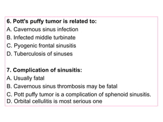 6. Pott's puffy tumor is related to:
A. Cavernous sinus infection
B. Infected middle turbinate
C. Pyogenic frontal sinusitis
D. Tuberculosis of sinuses
7. Complication of sinusitis:
A. Usually fatal
B. Cavernous sinus thrombosis may be fatal
C. Pott puffy tumor is a complication of sphenoid sinusitis.
D. Orbital cellulitis is most serious one
 