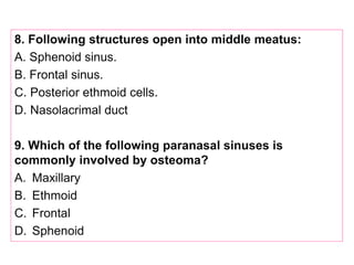8. Following structures open into middle meatus:
A. Sphenoid sinus.
B. Frontal sinus.
C. Posterior ethmoid cells.
D. Nasolacrimal duct
9. Which of the following paranasal sinuses is
commonly involved by osteoma?
A. Maxillary
B. Ethmoid
C. Frontal
D. Sphenoid
 