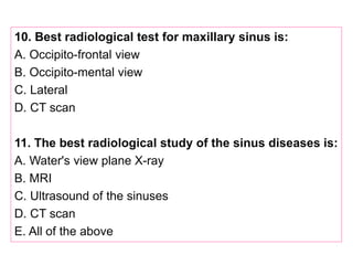 10. Best radiological test for maxillary sinus is:
A. Occipito-frontal view
B. Occipito-mental view
C. Lateral
D. CT scan
11. The best radiological study of the sinus diseases is:
A. Water's view plane X-ray
B. MRI
C. Ultrasound of the sinuses
D. CT scan
E. All of the above
 