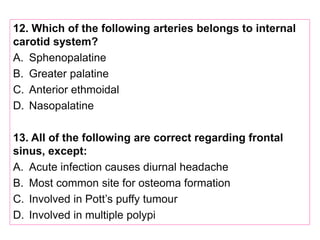 12. Which of the following arteries belongs to internal
carotid system?
A. Sphenopalatine
B. Greater palatine
C. Anterior ethmoidal
D. Nasopalatine
13. All of the following are correct regarding frontal
sinus, except:
A. Acute infection causes diurnal headache
B. Most common site for osteoma formation
C. Involved in Pott’s puffy tumour
D. Involved in multiple polypi
 