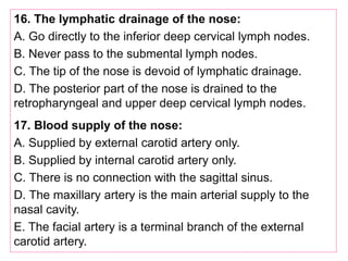 16. The lymphatic drainage of the nose:
A. Go directly to the inferior deep cervical lymph nodes.
B. Never pass to the submental lymph nodes.
C. The tip of the nose is devoid of lymphatic drainage.
D. The posterior part of the nose is drained to the
retropharyngeal and upper deep cervical lymph nodes.
17. Blood supply of the nose:
A. Supplied by external carotid artery only.
B. Supplied by internal carotid artery only.
C. There is no connection with the sagittal sinus.
D. The maxillary artery is the main arterial supply to the
nasal cavity.
E. The facial artery is a terminal branch of the external
carotid artery.
 