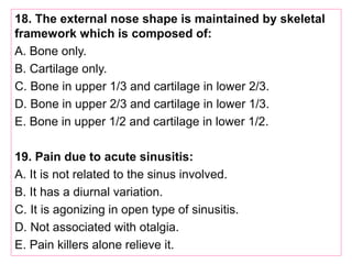 18. The external nose shape is maintained by skeletal
framework which is composed of:
A. Bone only.
B. Cartilage only.
C. Bone in upper 1/3 and cartilage in lower 2/3.
D. Bone in upper 2/3 and cartilage in lower 1/3.
E. Bone in upper 1/2 and cartilage in lower 1/2.
19. Pain due to acute sinusitis:
A. It is not related to the sinus involved.
B. It has a diurnal variation.
C. It is agonizing in open type of sinusitis.
D. Not associated with otalgia.
E. Pain killers alone relieve it.
 