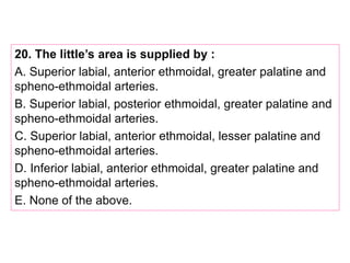 20. The little’s area is supplied by :
A. Superior labial, anterior ethmoidal, greater palatine and
spheno-ethmoidal arteries.
B. Superior labial, posterior ethmoidal, greater palatine and
spheno-ethmoidal arteries.
C. Superior labial, anterior ethmoidal, lesser palatine and
spheno-ethmoidal arteries.
D. Inferior labial, anterior ethmoidal, greater palatine and
spheno-ethmoidal arteries.
E. None of the above.
 