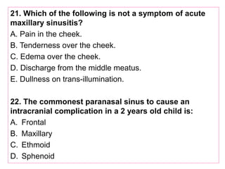 21. Which of the following is not a symptom of acute
maxillary sinusitis?
A. Pain in the cheek.
B. Tenderness over the cheek.
C. Edema over the cheek.
D. Discharge from the middle meatus.
E. Dullness on trans-illumination.
22. The commonest paranasal sinus to cause an
intracranial complication in a 2 years old child is:
A. Frontal
B. Maxillary
C. Ethmoid
D. Sphenoid
 
