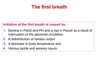 The first breath
Initiation of the first breath is caused by:
1. Decline in PaO2 and PH and a rise in Paco2 as a result of
interruption of the placental circulation
2. A redistribution of cardiac output
3. A decrease in body temperature and
4. Various tactile and sensory inputs
 