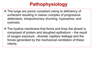 Pathophysiology
 The lungs are poorly compliant owing to deficiency of
surfactant resulting in classic complex of progressive
atelectasis, intrapulmonary shunting, hypoxemia, and
cyanosis.
 The hyaline membrane that forms and lines the alveoli is
composed of protein and sloughed epithelium – the result
of oxygen exposure , alveolar capillary leakage and the
forces generated by the mechanical ventilation of these
infants.
 