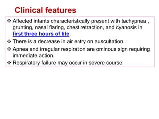  Affected infants characteristically present with tachypnea ,
grunting, nasal flaring, chest retraction, and cyanosis in
first three hours of life.
 There is a decrease in air entry on auscultation.
 Apnea and irregular respiration are ominous sign requiring
immediate action.
 Respiratory failure may occur in severe course
Clinical features
 