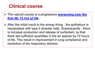 Clinical course
 The natural course is a progressive worsening over the
first 48- 72 hrs of life.
 After the initial insult to the airway lining , the epithelium is
repopulated with type II alveolar cells. Subsequently , there
is increase production and release of surfactant, so that
there are sufficient quantities in the air spaces by 72 hours
of life. This result in improvement in lung compliance and
resolution of the respiratory distress .
 
