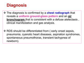 Diagnosis
 The diagnosis is confirmed by a chest radiograph that
reveals a uniform ground-glass pattern and an air
bronchogram that is consistent with a defuse atelectasis ,
clinical manifestation and gas analysis.
 RDS should be differentiated from ( early onset sepsis,
pneumonia, cyanotic heart diseases, aspiration syndromes,
spontaneous pneumothorax, transient tachypnea of
newborn).
 