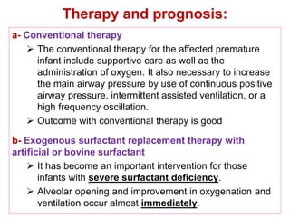 Therapy and prognosis:
a- Conventional therapy
 The conventional therapy for the affected premature
infant include supportive care as well as the
administration of oxygen. It also necessary to increase
the main airway pressure by use of continuous positive
airway pressure, intermittent assisted ventilation, or a
high frequency oscillation.
 Outcome with conventional therapy is good
b- Exogenous surfactant replacement therapy with
artificial or bovine surfactant
 It has become an important intervention for those
infants with severe surfactant deficiency.
 Alveolar opening and improvement in oxygenation and
ventilation occur almost immediately.
 