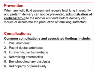Prevention:
When amniotic fluid assessment reveals fetal lung immaturity
and preterm delivery can not be prevented, administration of
corticosteroid to the mother 48 hours before delivery can
induce or accelerate the production of fetal lung surfactant.
Complications:
Common complications and associated findings include:
1. Pneumothorax
2. Patent ductus arteriosus
3. Intraventricular hemorrhage
4. Necrotizing enterocolitis
5. Bronchopulmonary dysplasia
6. Retinopathy of prematurity
 