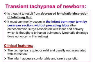 Transient tachypnea of newborn:
 Is thought to result from decreased lymphatic absorption
of fetal lung fluid
 It most commonly occurs in the infant born near term by
cesarean section, without preceding labor (the
catecholamine surge associated with labor and delivery
which is thought to enhance pulmonary lymphatic drainage
does not occur in this setting)
Clinical features:
 The tachypnea is quiet or mild and usually not associated
with retraction.
 The infant appears comfortable and rarely cyanotic.
 