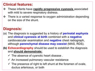 Clinical features:
 These infants have rapidly progressive cyanosis associated
with mild to severe respiratory distress.
 There is a varied response to oxygen administration depending
on the size of the shunt.
Diagnosis:
(a) The diagnosis is suggested by a history of perinatal asphyxia
and clinical cyanosis at birth combined with a negative
cardiovascular examination and negative chest radiograph,
although parenchymal disease may coexist (MAS, RDS).
(b) Echocardiography should be used to establish the diagnosis
and should demonstrate:
 The absence of cyanotic heart disease .
 An increased pulmonary vascular resistance
 The presence of right to left shunt at the foramen of ovale,
ductus arteriosus, or both
 