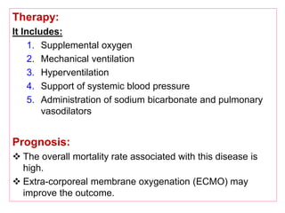 Therapy:
It Includes:
1. Supplemental oxygen
2. Mechanical ventilation
3. Hyperventilation
4. Support of systemic blood pressure
5. Administration of sodium bicarbonate and pulmonary
vasodilators
Prognosis:
 The overall mortality rate associated with this disease is
high.
 Extra-corporeal membrane oxygenation (ECMO) may
improve the outcome.
 