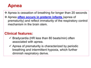 Apnea
 Apnea is cessation of breathing for longer than 20 seconds
 Apnea often occurs in preterm infants (apnea of
prematurity) and reflect immaturity of the respiratory control
mechanism in the brain stem.
Clinical features:
 Bradycardia (HR less than 80 beats/min) often
associated with apnea.
 Apnea of prematurity is characterized by periodic
breathing and intermittent hypoxia, which further
diminish respiratory derive.
 
