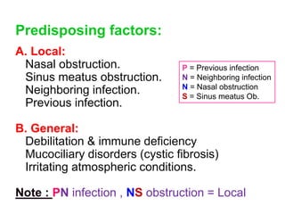 Predisposing factors:
A. Local:
Nasal obstruction.
Sinus meatus obstruction.
Neighboring infection.
Previous infection.
B. General:
Debilitation & immune deficiency
Mucociliary disorders (cystic fibrosis)
Irritating atmospheric conditions.
Note : PN infection , NS obstruction = Local
P = Previous infection
N = Neighboring infection
N = Nasal obstruction
S = Sinus meatus Ob.
 