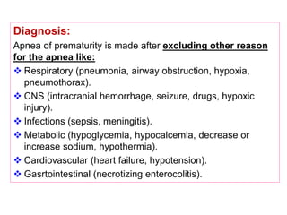Diagnosis:
Apnea of prematurity is made after excluding other reason
for the apnea like:
 Respiratory (pneumonia, airway obstruction, hypoxia,
pneumothorax).
 CNS (intracranial hemorrhage, seizure, drugs, hypoxic
injury).
 Infections (sepsis, meningitis).
 Metabolic (hypoglycemia, hypocalcemia, decrease or
increase sodium, hypothermia).
 Cardiovascular (heart failure, hypotension).
 Gasrtointestinal (necrotizing enterocolitis).
 