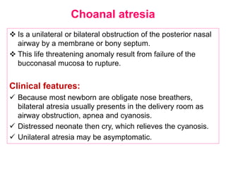 Choanal atresia
 Is a unilateral or bilateral obstruction of the posterior nasal
airway by a membrane or bony septum.
 This life threatening anomaly result from failure of the
bucconasal mucosa to rupture.
Clinical features:
 Because most newborn are obligate nose breathers,
bilateral atresia usually presents in the delivery room as
airway obstruction, apnea and cyanosis.
 Distressed neonate then cry, which relieves the cyanosis.
 Unilateral atresia may be asymptomatic.
 