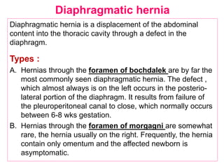 Diaphragmatic hernia is a displacement of the abdominal
content into the thoracic cavity through a defect in the
diaphragm.
Types :
A. Hernias through the foramen of bochdalek are by far the
most commonly seen diaphragmatic hernia. The defect ,
which almost always is on the left occurs in the posterio-
lateral portion of the diaphragm. It results from failure of
the pleuroperitoneal canal to close, which normally occurs
between 6-8 wks gestation.
B. Hernias through the foramen of morgagni are somewhat
rare, the hernia usually on the right. Frequently, the hernia
contain only omentum and the affected newborn is
asymptomatic.
Diaphragmatic hernia
 