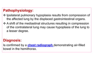 Pathophysiology:
 Ipsilateral pulmonary hypoplasia results from compression of
the affected lung by the displaced gastrointestinal organs.
 A shift of the mediastinal structures resulting in compression
of the contralateral lung may cause hypoplasia of the lung to
a lesser degree.
Diagnosis:
Is confirmed by a chest radiograph demonstrating air-filled
bowel in the hemithorax.
 