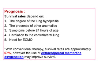 Prognosis :
Survival rates depend on:
1. The degree of the lung hypoplasia
2. The presence of other anomalies
3. Symptoms before 24 hours of age
4. Herniation to the contralateral lung
5. Need for ECMO
*With conventional therapy, survival rates are approximately
67%, however the use of extracorporeal membrane
oxygenation may improve survival.
 