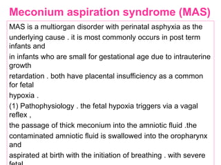 Meconium aspiration syndrome (MAS)
MAS is a multiorgan disorder with perinatal asphyxia as the
underlying cause . it is most commonly occurs in post term
infants and
in infants who are small for gestational age due to intrauterine
growth
retardation . both have placental insufficiency as a common
for fetal
hypoxia .
(1) Pathophysiology . the fetal hypoxia triggers via a vagal
reflex ,
the passage of thick meconium into the amniotic fluid .the
contaminated amniotic fluid is swallowed into the oropharynx
and
aspirated at birth with the initiation of breathing . with severe
 