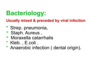 Bacteriology:
Usually mixed & preceded by viral infection
* Strep. pneumonia,
* Staph. Aureus ,
* Moraxella catarrhalis
* Kleb. , E.coli .
* Anaerobic infection ( dental origin).
 