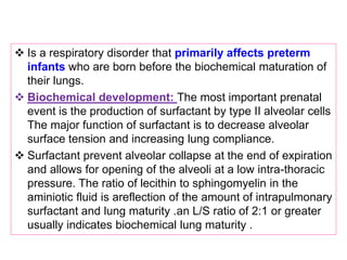  Is a respiratory disorder that primarily affects preterm
infants who are born before the biochemical maturation of
their lungs.
 Biochemical development: The most important prenatal
event is the production of surfactant by type II alveolar cells
The major function of surfactant is to decrease alveolar
surface tension and increasing lung compliance.
 Surfactant prevent alveolar collapse at the end of expiration
and allows for opening of the alveoli at a low intra-thoracic
pressure. The ratio of lecithin to sphingomyelin in the
aminiotic fluid is areflection of the amount of intrapulmonary
surfactant and lung maturity .an L/S ratio of 2:1 or greater
usually indicates biochemical lung maturity .
 