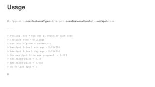 Usage
$ ./pop.sh --coreInstanceType=m4.large --coreInstanceCount=2 --ec2spot=true
(...)
# Pricing info = Tue Oct 11 08:00:09 CEST 2016
# Instance type = m4.large
# availabilityZone = us-west-1c
# Aws Spot Price 1 min ago = 0.016700
# Aws Spot Price 1 day ago = 0.016300
# Our max Spot Price max proposal = 0.029
# Aws fixed price = 0.14
# Emr fixed price = 0.030
# Do we take spot = 1
$
 