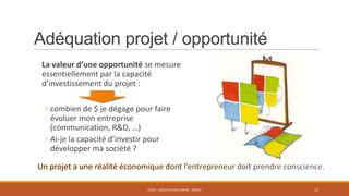Adéquation projet / opportunité
La valeur d’une opportunité se mesure
essentiellement par la capacité
d’investissement du projet :
◦ combien de $ je dégage pour faire
évoluer mon entreprise
(communication, R&D, …)
◦ Ai-je la capacité d’investir pour
développer ma société ?

ENT01 - ADÉQUATION HOMME - PROJET

13

 