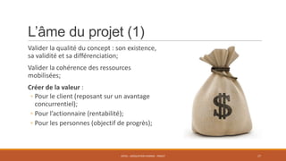 L’âme du projet (1)
Valider la qualité du concept : son existence,
sa validité et sa différenciation;
Valider la cohérence des ressources
mobilisées;
Créer de la valeur :
◦ Pour le client (reposant sur un avantage
concurrentiel);
◦ Pour l’actionnaire (rentabilité);
◦ Pour les personnes (objectif de progrès);

ENT01 - ADÉQUATION HOMME - PROJET

17

 