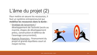 L’âme du projet (2)
Pour mettre en œuvre les ressources, il
faut un système entrepreneurial qui
mobilise les ressources dans la durée :
◦ Stratégie de lancement /
développement de l’activité (accès au
marché, étapes de développement
prévu, construction et défense de
l’avantage concurrentiel);
◦ Aspects financiers : financement du
projet et grands équilibres court et
moyen terme;

ENT01 - ADÉQUATION HOMME - PROJET

18

 