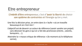 Etre entrepreneur

Une fois la décision prise, on entre dans la « bulle » où on travaille
beaucoup et on n’est rien !
L’objectif est de devenir un acteur de référence (savoir vendre son projet)
sans décevoir les gens à qui on a fait des promesses (clients , salariés,
banquiers, …);
Atteindre la « masse critique de référence » (le moment où le téléphone
sonne);
ENT01 - ADÉQUATION HOMME - PROJET

19

 