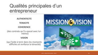 Qualités principales d’un
entrepreneur
AUTHENTICITE
TENACITE

COHERENCE
(des contrats qu’il a passé avec luimême)
VISION
(qui l’aide à tenir dans les moments
difficiles et renforce la ténacité)

ENT01 - ADÉQUATION HOMME - PROJET

20

 