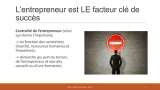 L’entrepreneur est LE facteur clé de
succès
Centralité de l’entrepreneur (celui
qui donne l’impulsion);

-> en fonction des contraintes
(marché, ressources humaines et
financières);
-> démarche qui part du terrain,
de l’entrepreneur et non des
conseils ou d’une formation;

ENT01 - ADÉQUATION HOMME - PROJET

4

 