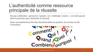 L’authenticité comme ressource
principale de la réussite
Ne pas confondre « personne / projet » et « méthode / outils » : on vient puiser
dans le premier pour alimenter le second;
Avoir une pertinence fine des fonctionnalités du produit, du service ou de
l’invention;

ENT01 - ADÉQUATION HOMME - PROJET

6

 