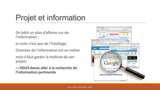 Projet et information
On bâtit un plan d’affaires sur de
l’information ;
le reste n’est que de l’habillage;
Chercher de l’information est un métier
mais il faut garder la maîtrise de son
projet;
=>VOUS devez aller à la recherche de
l’information pertinente

ENT01 - ADÉQUATION HOMME - PROJET

7

 