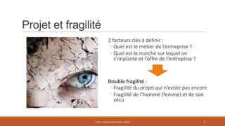Projet et fragilité
2 facteurs clés à définir :
◦ Quel est le métier de l’entreprise ?
◦ Quel est le marché sur lequel on
s’implante et l’offre de l’entreprise ?

Double fragilité :
◦ Fragilité du projet qui n’existe pas encore
◦ Fragilité de l’homme (femme) et de son
vécu

ENT01 - ADÉQUATION HOMME - PROJET

9

 
